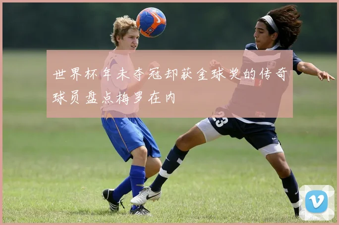 世界杯年未夺冠却获金球奖的传奇球员盘点梅罗在内